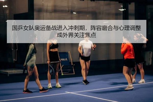国乒女队奥运备战进入冲刺期，阵容磨合与心理调整成外界关注焦点